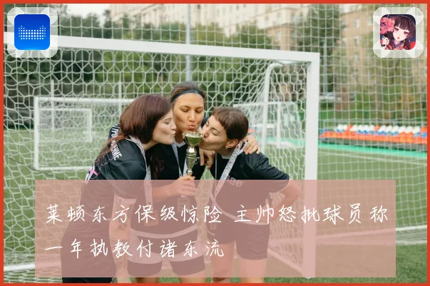 莱顿东方保级惊险 主帅怒批球员称一年执教付诸东流