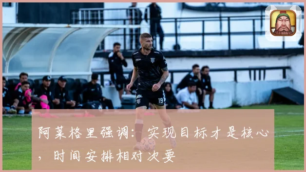 阿莱格里强调：实现目标才是核心，时间安排相对次要