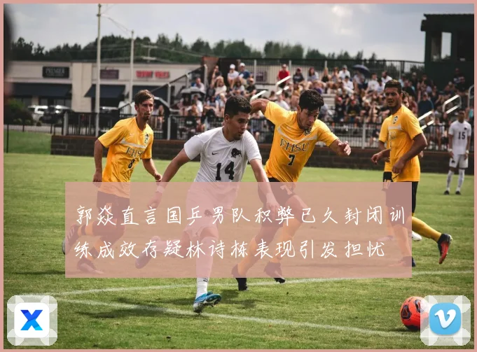 郭焱直言国乒男队积弊已久封闭训练成效存疑林诗栋表现引发担忧