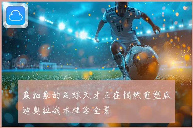 最抽象的足球天才正在悄然重塑瓜迪奥拉战术理念全景