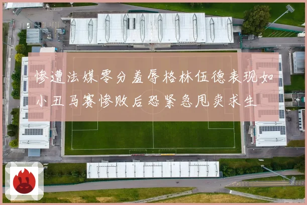 惨遭法媒零分羞辱格林伍德表现如小丑马赛惨败后恐紧急甩卖求生