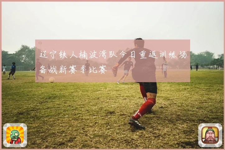 辽宁铁人楠波湾队今日重返训练场备战新赛季比赛