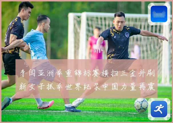 李闫亚洲举重锦标赛横扫三金并刷新女子抓举世界纪录中国力量再震赛场