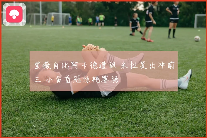 紫薇自比阿卡德遭讽 米拉复出冲前三 小黄首冠惊艳赛场