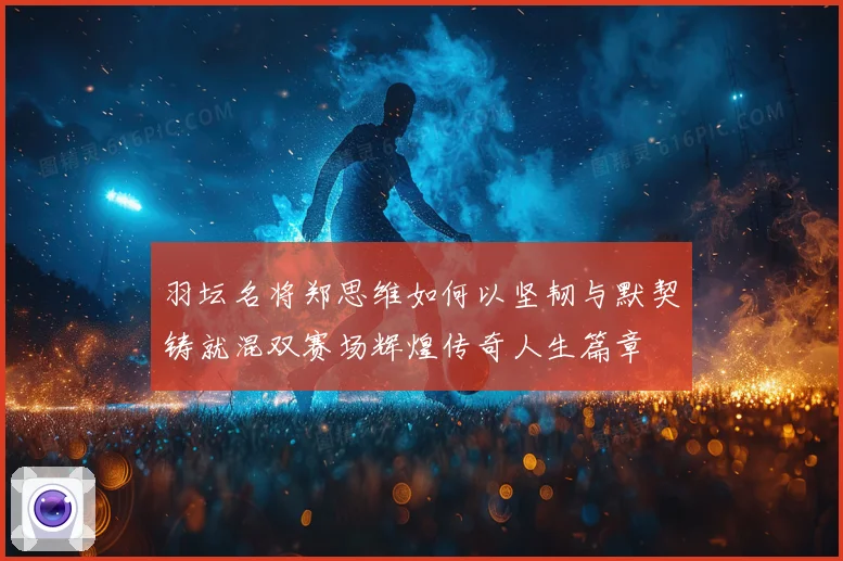 羽坛名将郑思维如何以坚韧与默契铸就混双赛场辉煌传奇人生篇章