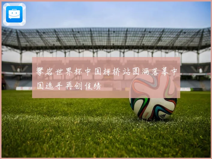 攀岩世界杯中国柯桥站圆满落幕中国选手再创佳绩